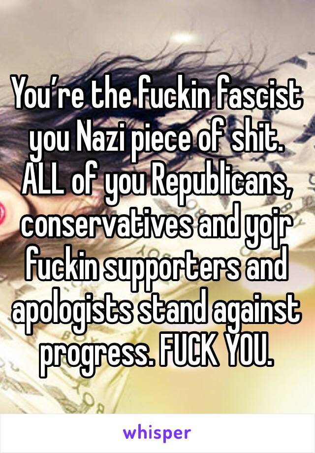 You’re the fuckin fascist you Nazi piece of shit. ALL of you Republicans, conservatives and yojr fuckin supporters and apologists stand against progress. FUCK YOU.