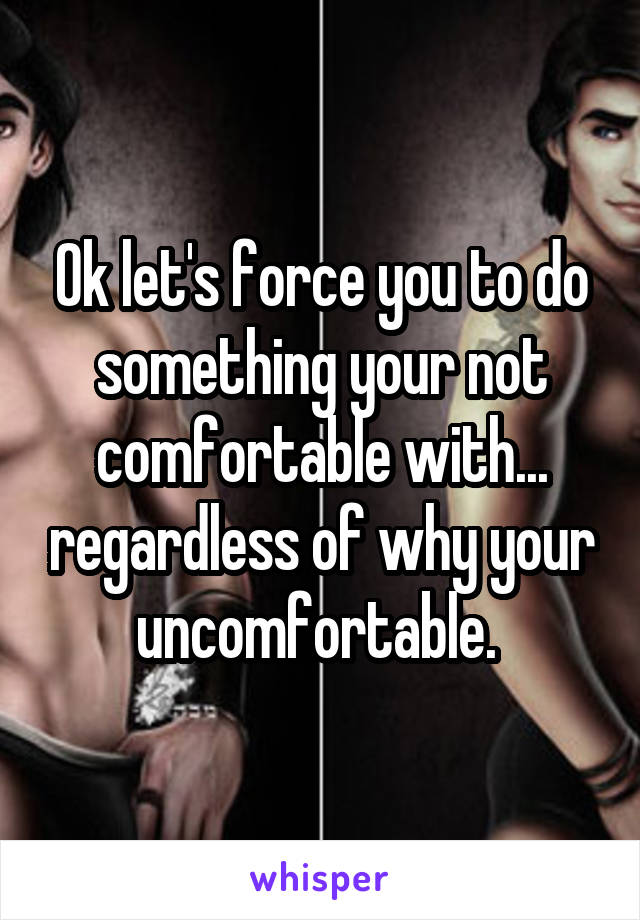 Ok let's force you to do something your not comfortable with... regardless of why your uncomfortable. 