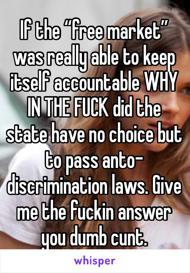 If the “free market” was really able to keep itself accountable WHY IN THE FUCK did the state have no choice but to pass anto-discrimination laws. Give me the fuckin answer you dumb cunt.