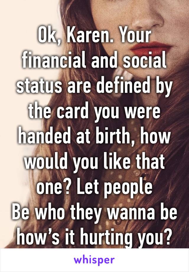 Ok, Karen. Your financial and social status are defined by the card you were handed at birth, how would you like that one? Let people
Be who they wanna be how’s it hurting you?