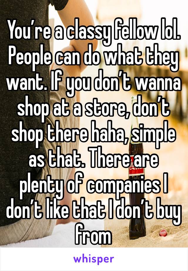 You’re a classy fellow lol. People can do what they want. If you don’t wanna shop at a store, don’t shop there haha, simple as that. There are plenty of companies I don’t like that I don’t buy from 