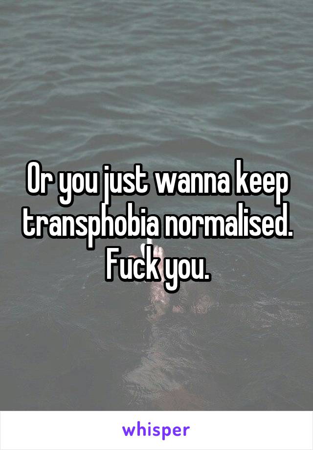 Or you just wanna keep transphobia normalised. Fuck you.