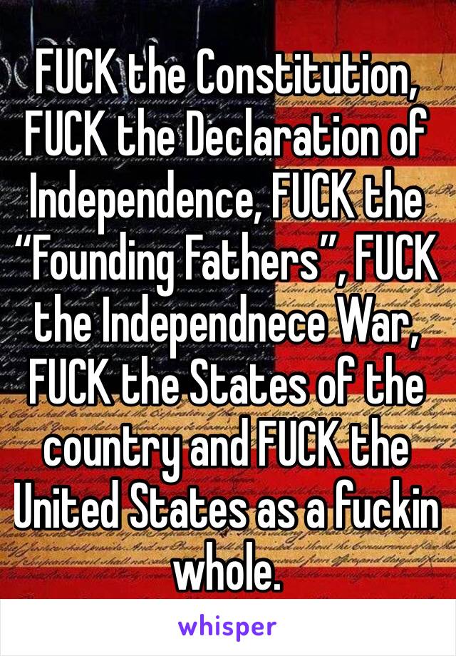 FUCK the Constitution, FUCK the Declaration of Independence, FUCK the “Founding Fathers”, FUCK the Independnece War, FUCK the States of the country and FUCK the United States as a fuckin whole.