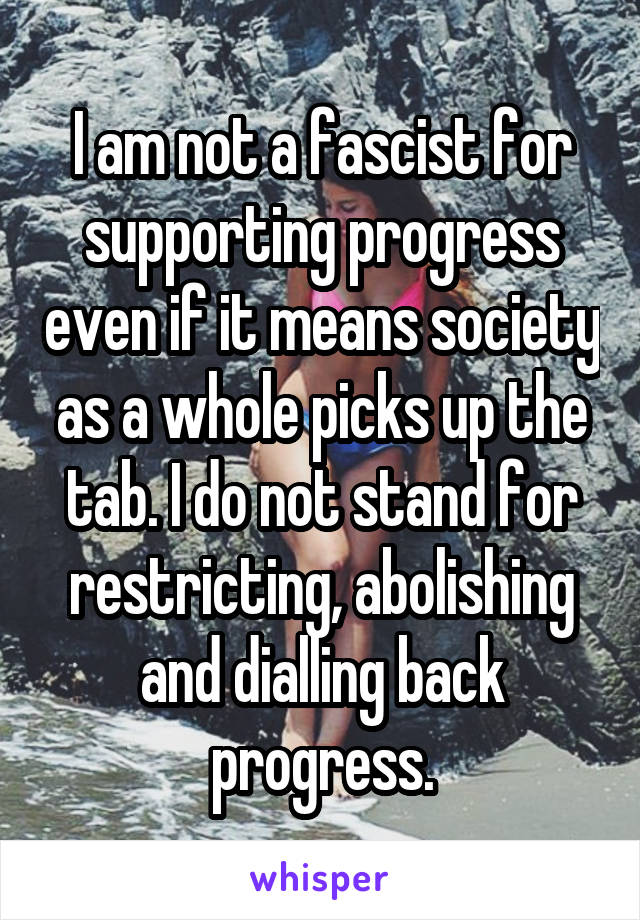 I am not a fascist for supporting progress even if it means society as a whole picks up the tab. I do not stand for restricting, abolishing and dialling back progress.