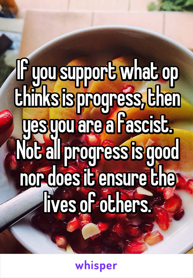 If you support what op thinks is progress, then yes you are a fascist. Not all progress is good nor does it ensure the lives of others.