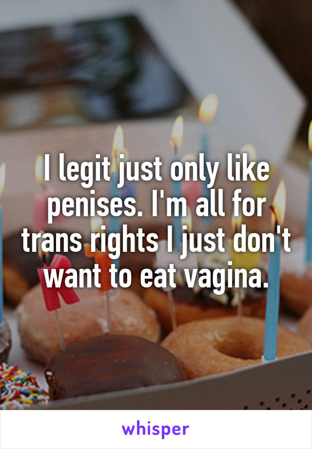 I legit just only like penises. I'm all for trans rights I just don't want to eat vagina.