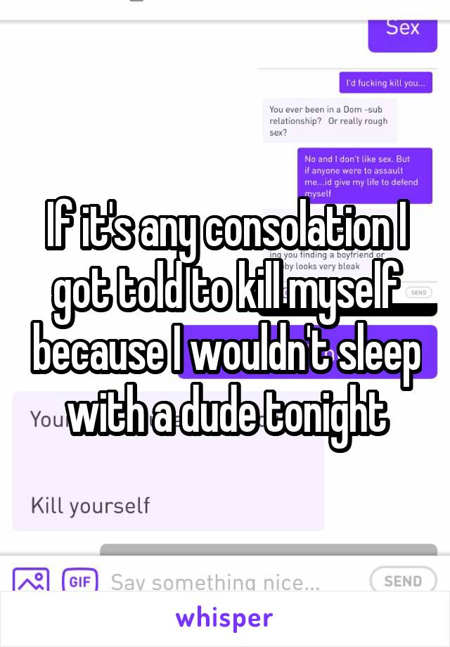 If it's any consolation I got told to kill myself because I wouldn't sleep with a dude tonight