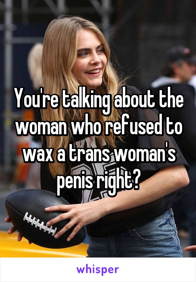 You're talking about the woman who refused to wax a trans woman's penis right?