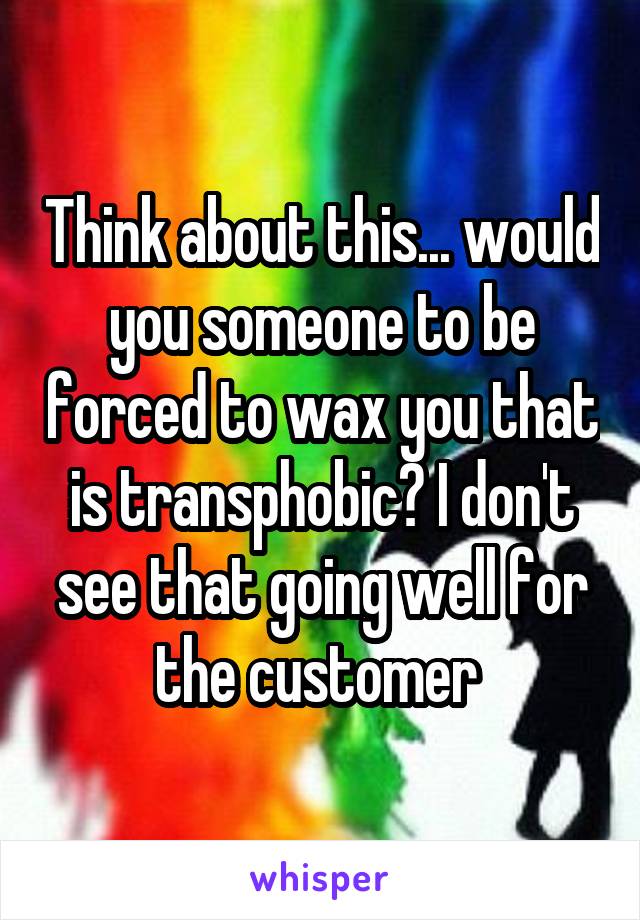 Think about this... would you someone to be forced to wax you that is transphobic? I don't see that going well for the customer 