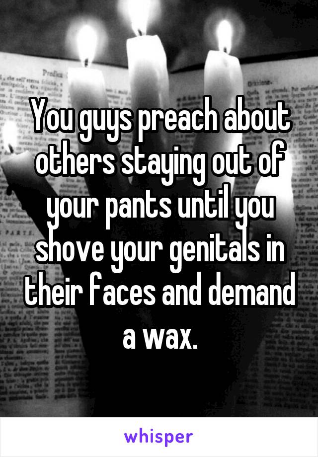 You guys preach about others staying out of your pants until you shove your genitals in their faces and demand a wax.