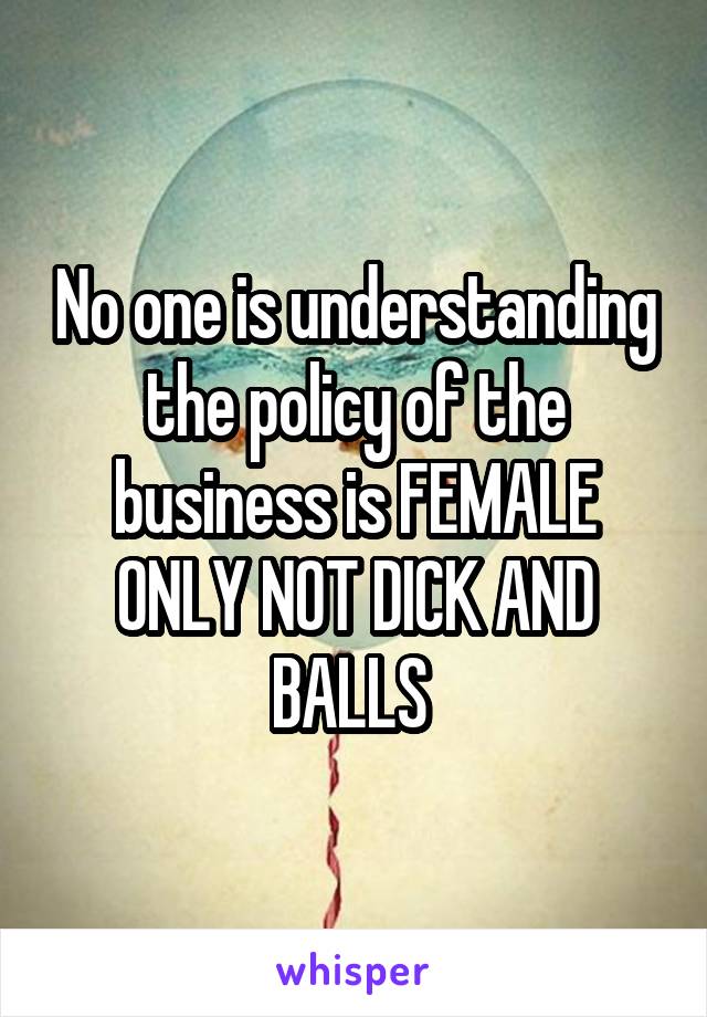 No one is understanding the policy of the business is FEMALE ONLY NOT DICK AND BALLS 