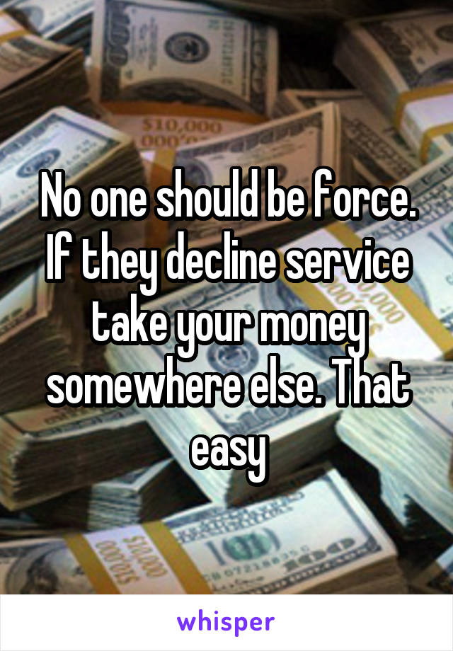 No one should be force. If they decline service take your money somewhere else. That easy