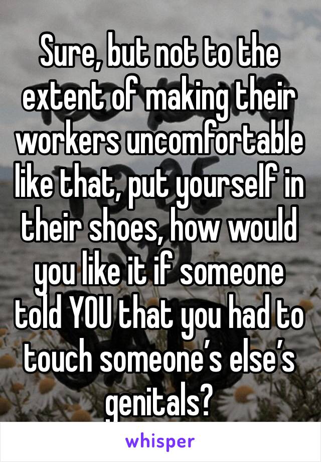 Sure, but not to the extent of making their workers uncomfortable like that, put yourself in their shoes, how would you like it if someone told YOU that you had to touch someone’s else’s genitals?