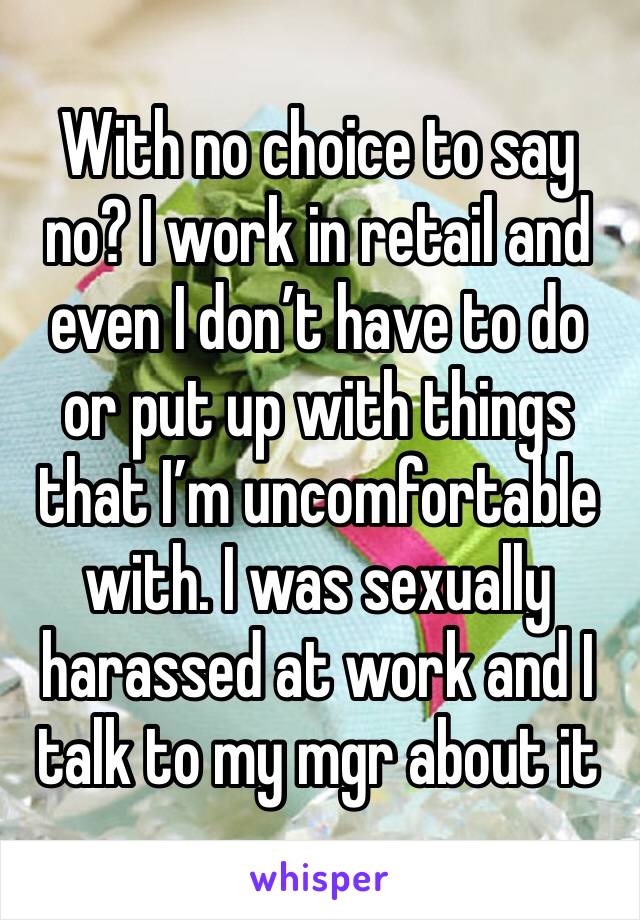 With no choice to say no? I work in retail and even I don’t have to do or put up with things that I’m uncomfortable with. I was sexually harassed at work and I talk to my mgr about it