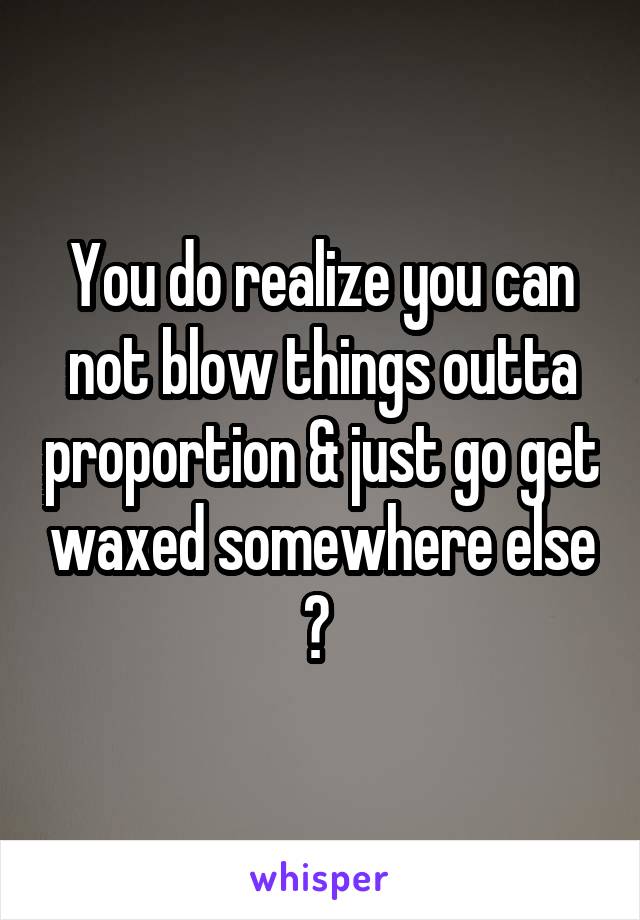 You do realize you can not blow things outta proportion & just go get waxed somewhere else ? 