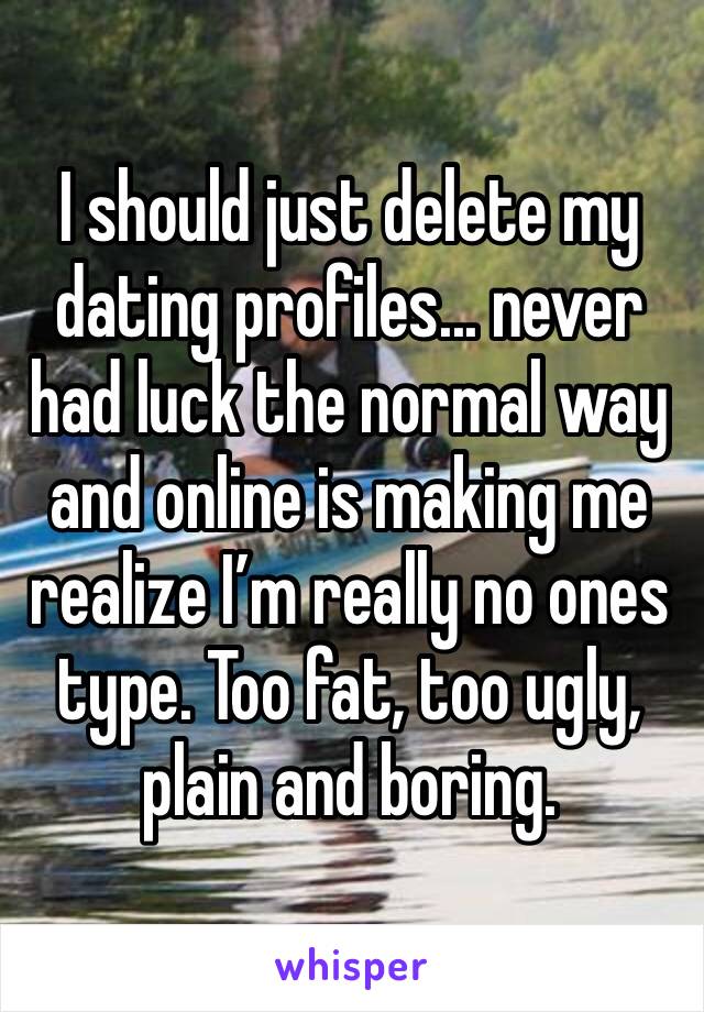 I should just delete my dating profiles... never had luck the normal way and online is making me realize I’m really no ones type. Too fat, too ugly, plain and boring.