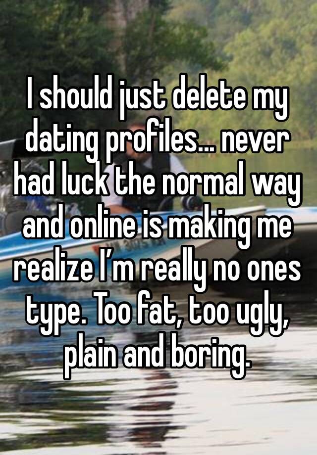 I should just delete my dating profiles... never had luck the normal way and online is making me realize I’m really no ones type. Too fat, too ugly, plain and boring.