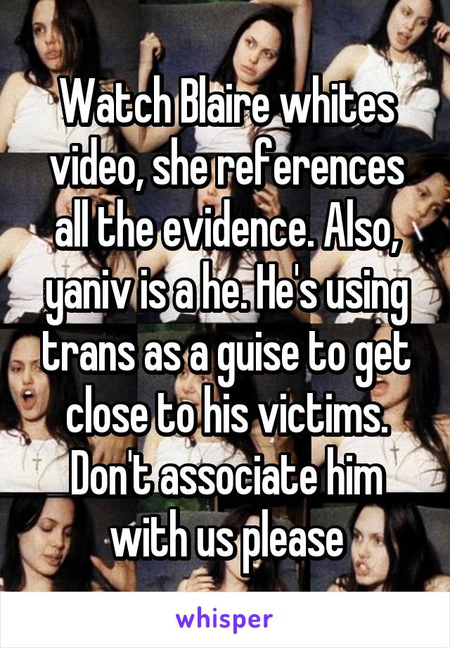  Watch Blaire whites video, she references all the evidence. Also, yaniv is a he. He's using trans as a guise to get close to his victims. Don't associate him with us please