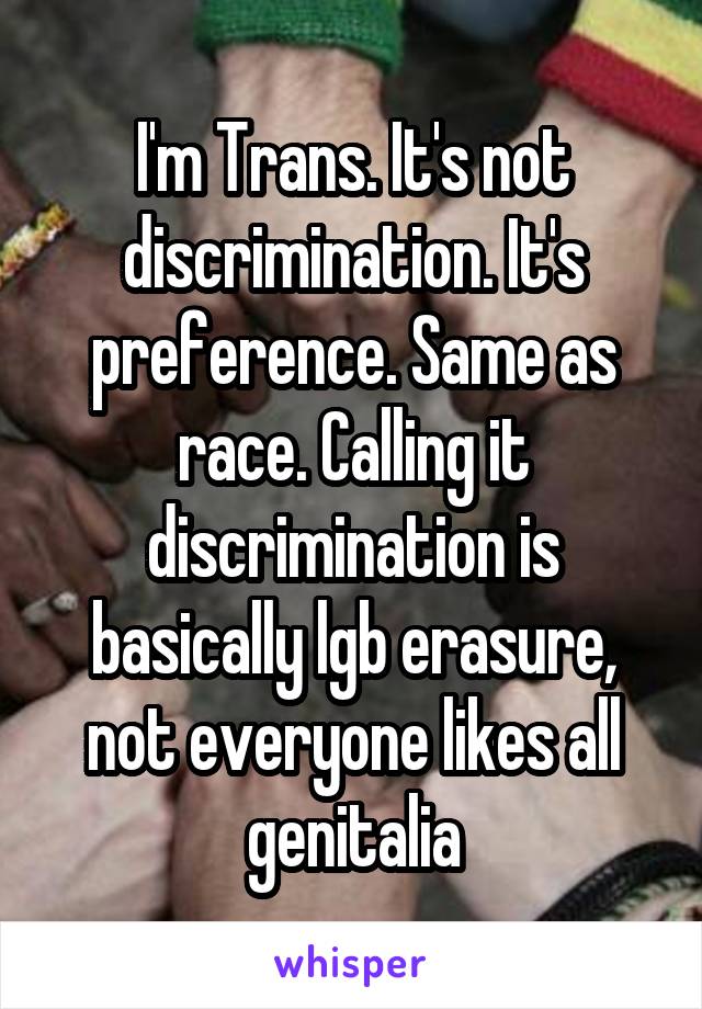 I'm Trans. It's not discrimination. It's preference. Same as race. Calling it discrimination is basically lgb erasure, not everyone likes all genitalia