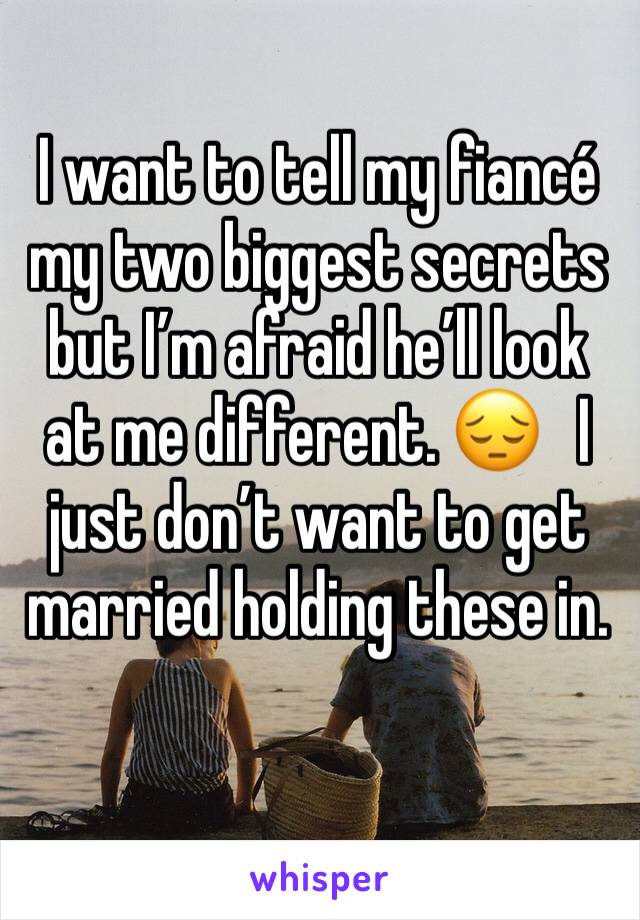 I want to tell my fiancé my two biggest secrets but I’m afraid he’ll look at me different. 😔   I just don’t want to get married holding these in. 