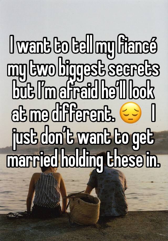 I want to tell my fiancé my two biggest secrets but I’m afraid he’ll look at me different. 😔   I just don’t want to get married holding these in. 