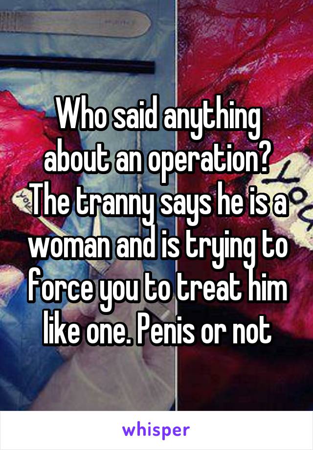 Who said anything about an operation?
The tranny says he is a woman and is trying to force you to treat him like one. Penis or not