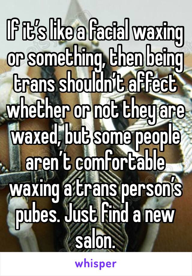 If it’s like a facial waxing or something, then being trans shouldn’t affect whether or not they are waxed, but some people aren’t comfortable waxing a trans person’s pubes. Just find a new salon.