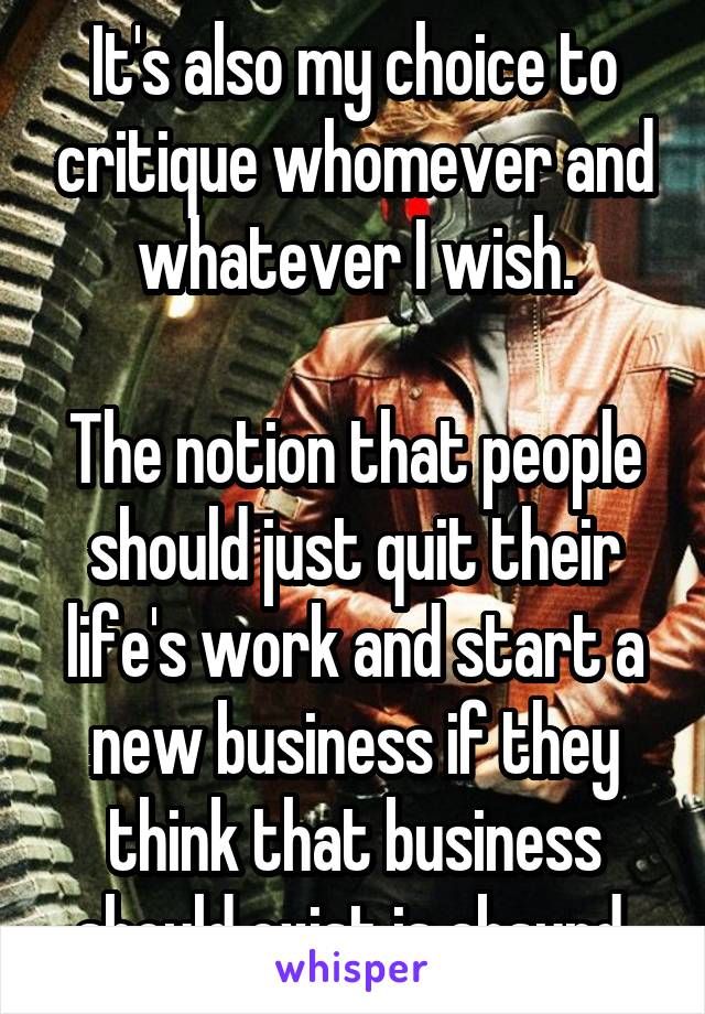 It's also my choice to critique whomever and whatever I wish.

The notion that people should just quit their life's work and start a new business if they think that business should exist is absurd.