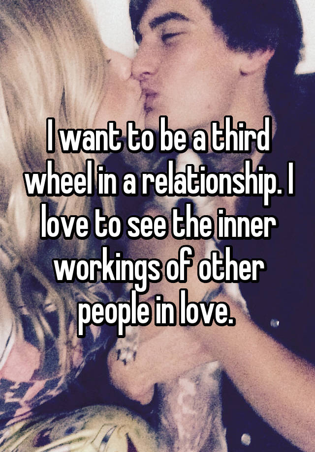 I want to be a third wheel in a relationship. I love to see the inner workings of other people in love. 