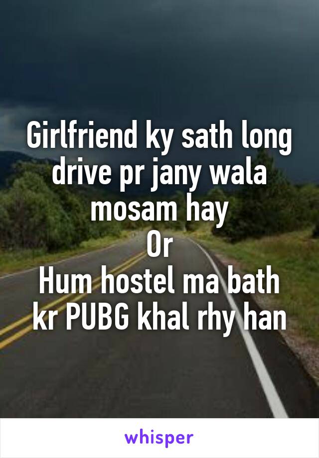 Girlfriend ky sath long drive pr jany wala mosam hay
Or
Hum hostel ma bath kr PUBG khal rhy han