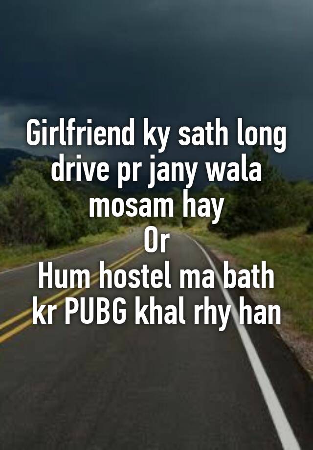 Girlfriend ky sath long drive pr jany wala mosam hay
Or
Hum hostel ma bath kr PUBG khal rhy han