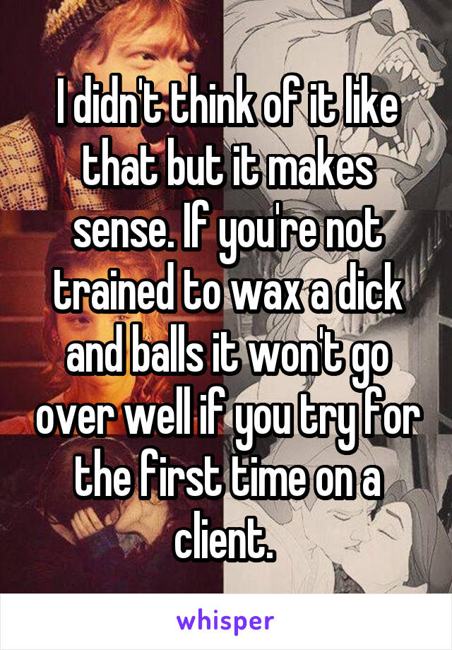 I didn't think of it like that but it makes sense. If you're not trained to wax a dick and balls it won't go over well if you try for the first time on a client. 