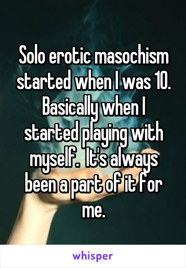 Solo erotic masochism started when I was 10.
Basically when I started playing with myself.  It's always been a part of it for me.