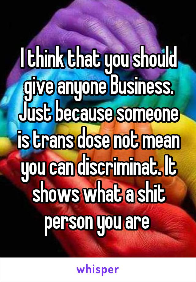 I think that you should give anyone Business. Just because someone is trans dose not mean you can discriminat. It shows what a shit person you are 