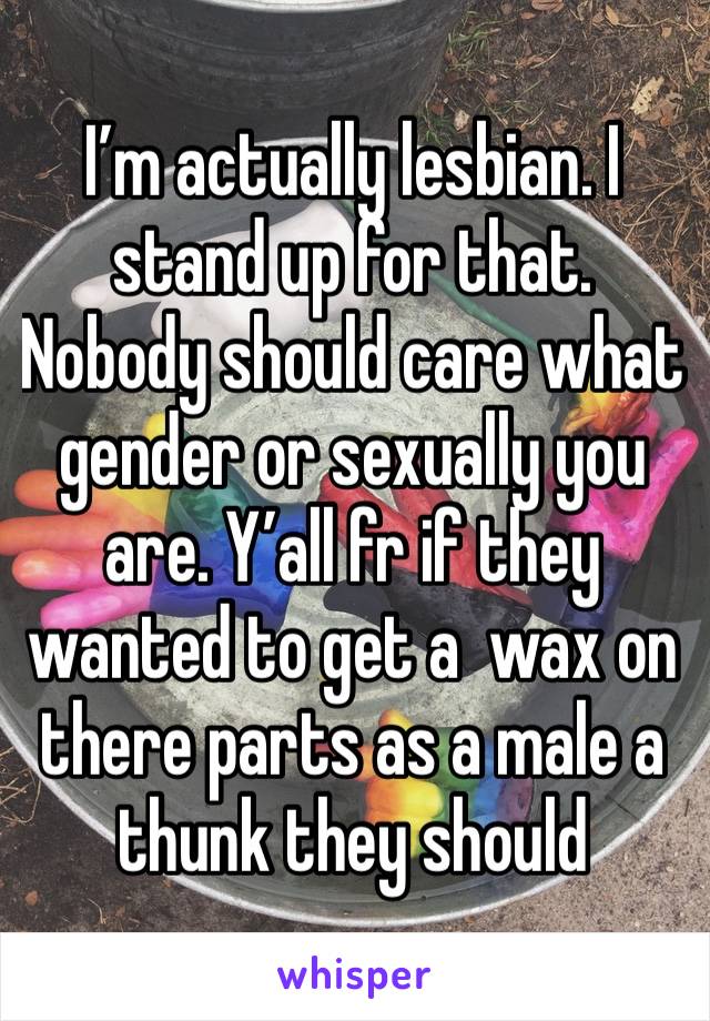 I’m actually lesbian. I stand up for that. Nobody should care what gender or sexually you are. Y’all fr if they wanted to get a  wax on there parts as a male a thunk they should