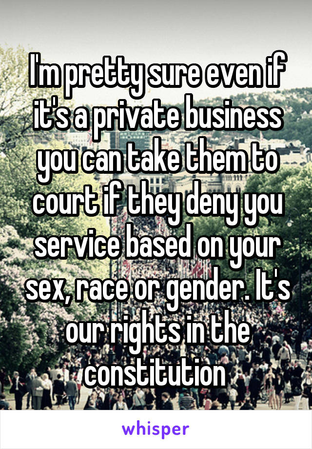 I'm pretty sure even if it's a private business you can take them to court if they deny you service based on your sex, race or gender. It's our rights in the constitution 