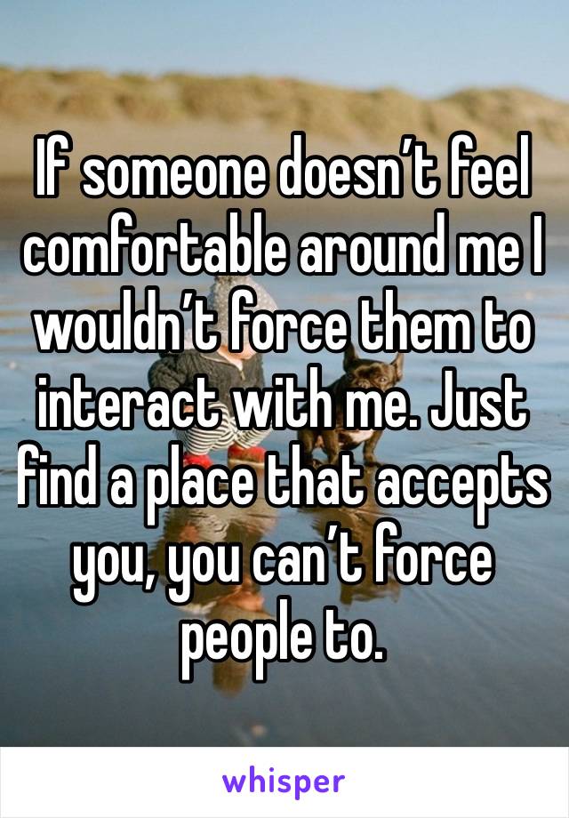 If someone doesn’t feel comfortable around me I wouldn’t force them to interact with me. Just find a place that accepts you, you can’t force people to.