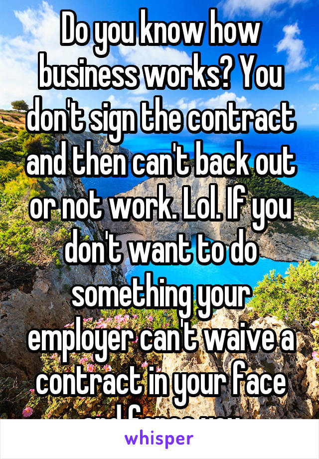 Do you know how business works? You don't sign the contract and then can't back out or not work. Lol. If you don't want to do something your employer can't waive a contract in your face and force you