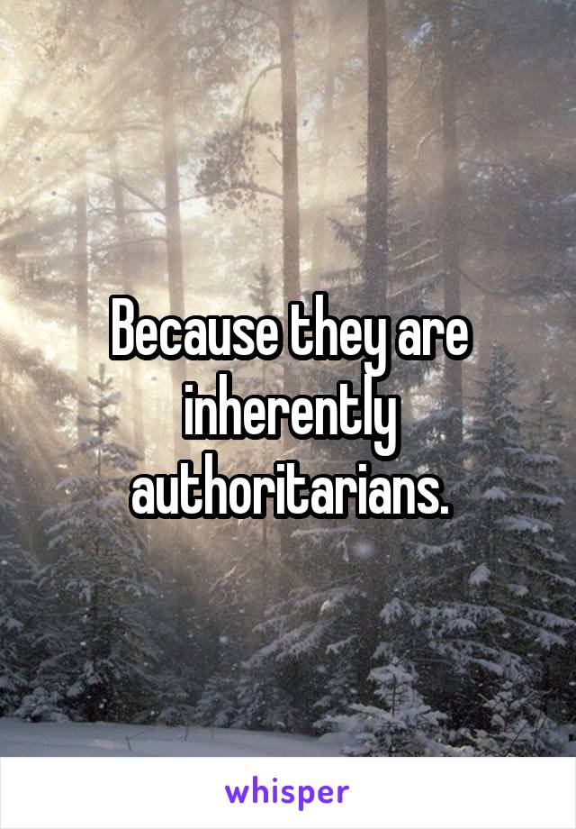 Because they are inherently authoritarians.