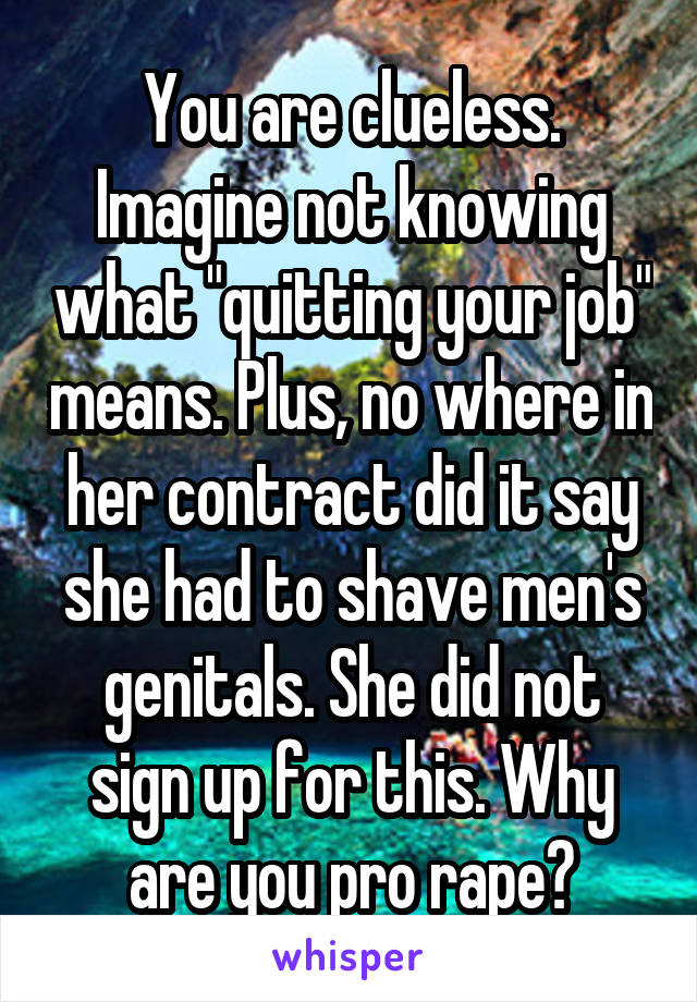 You are clueless. Imagine not knowing what "quitting your job" means. Plus, no where in her contract did it say she had to shave men's genitals. She did not sign up for this. Why are you pro rape?