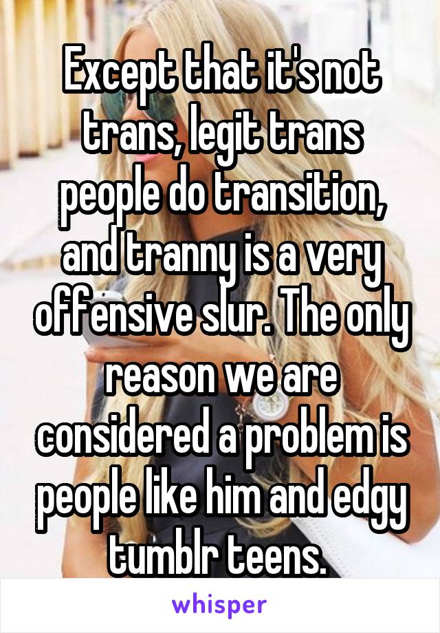 Except that it's not trans, legit trans people do transition, and tranny is a very offensive slur. The only reason we are considered a problem is people like him and edgy tumblr teens. 