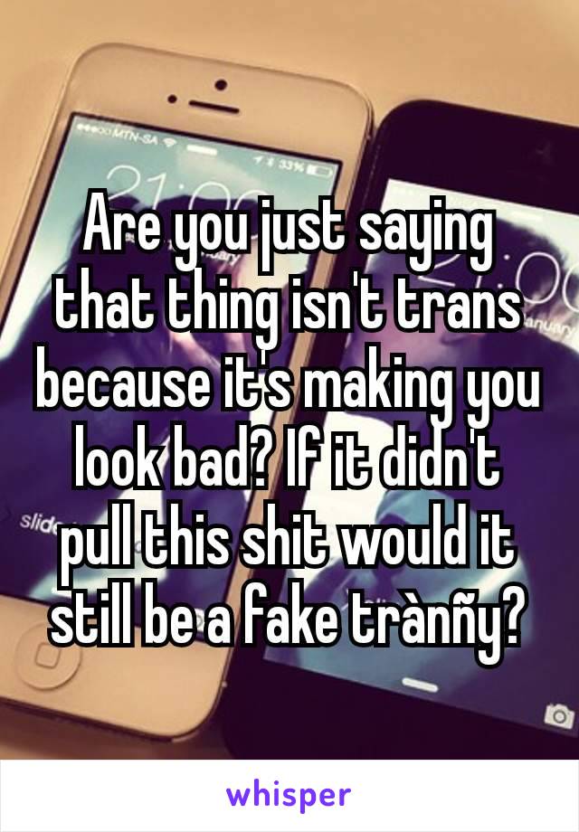 Are you just saying that thing isn't trans because it's making you look bad? If it didn't pull this shit would it still be a fake trànñy?