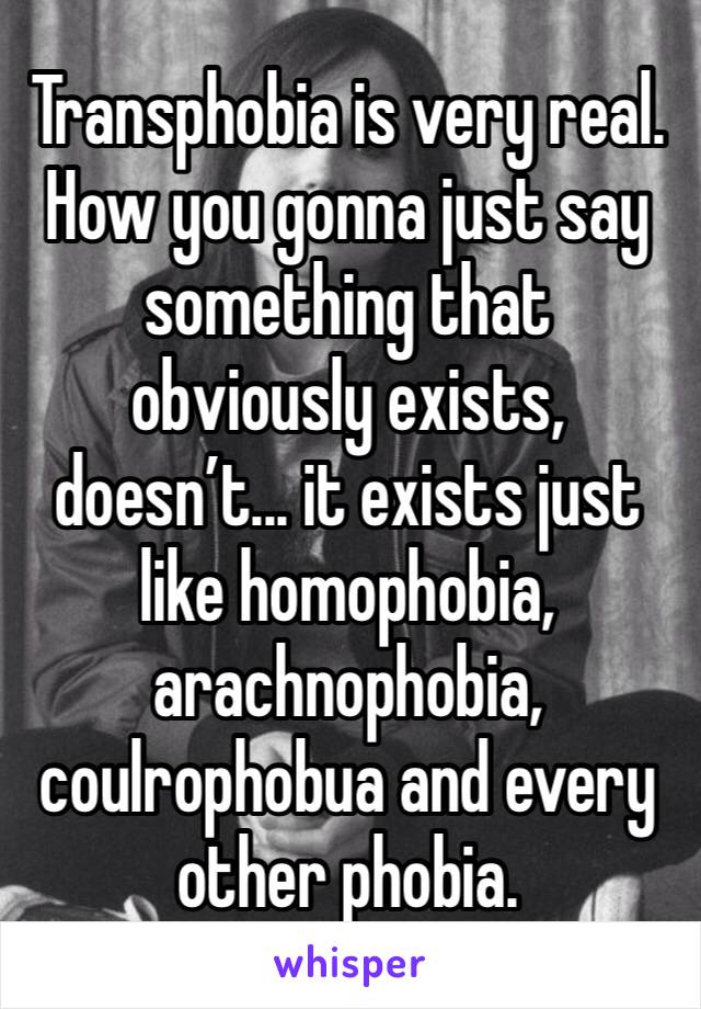 Transphobia is very real. How you gonna just say something that obviously exists, doesn’t... it exists just like homophobia, arachnophobia, coulrophobua and every other phobia.