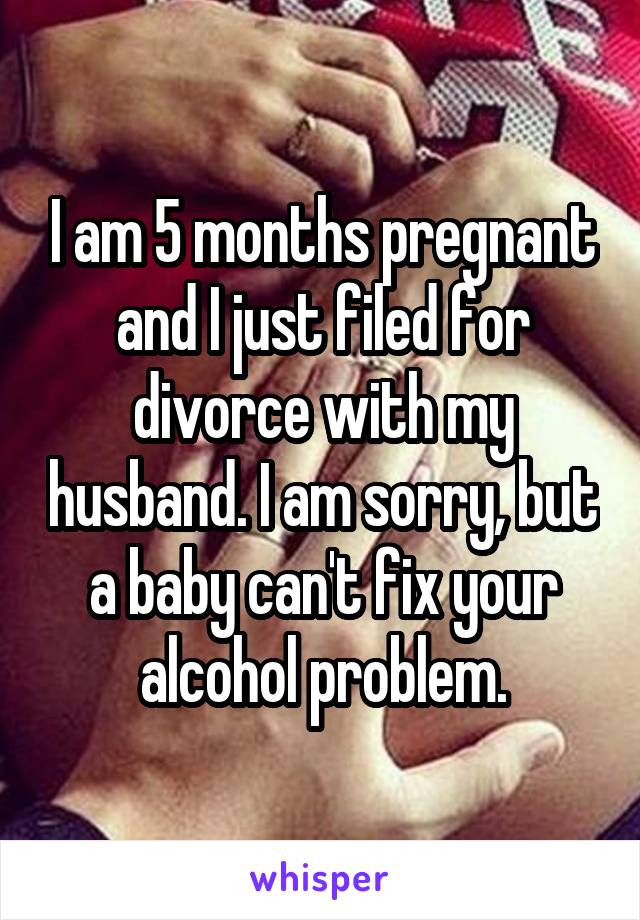I am 5 months pregnant and I just filed for divorce with my husband. I am sorry, but a baby can't fix your alcohol problem.