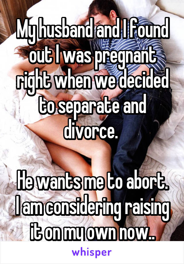 My husband and I found out I was pregnant right when we decided to separate and divorce. 

He wants me to abort. I am considering raising it on my own now..