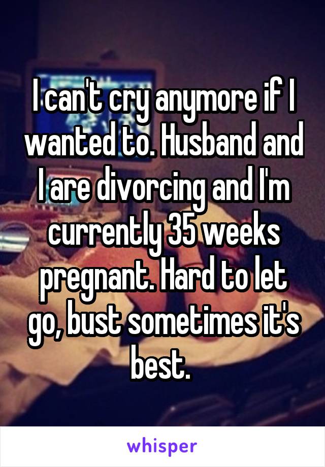 I can't cry anymore if I wanted to. Husband and I are divorcing and I'm currently 35 weeks pregnant. Hard to let go, bust sometimes it's best. 