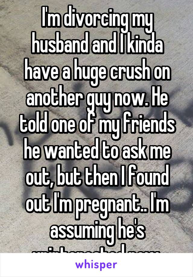I'm divorcing my husband and I kinda have a huge crush on another guy now. He told one of my friends he wanted to ask me out, but then I found out I'm pregnant.. I'm assuming he's uninterested now.