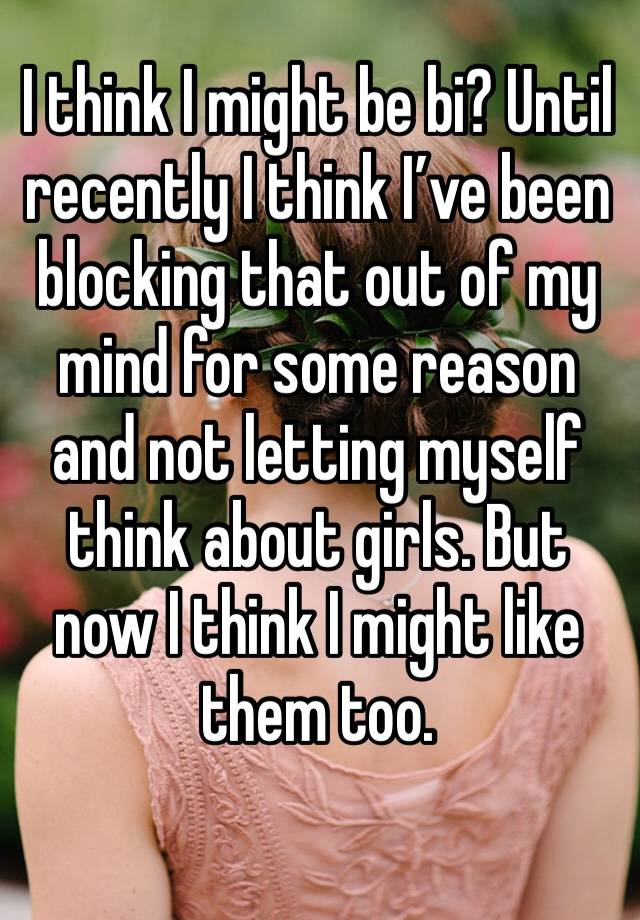 I think I might be bi? Until recently I think I’ve been blocking that out of my mind for some reason and not letting myself think about girls. But now I think I might like them too.