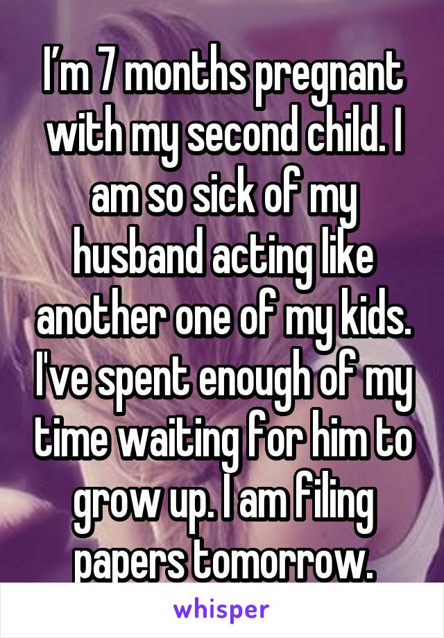 I’m 7 months pregnant with my second child. I am so sick of my husband acting like another one of my kids. I've spent enough of my time waiting for him to grow up. I am filing papers tomorrow.