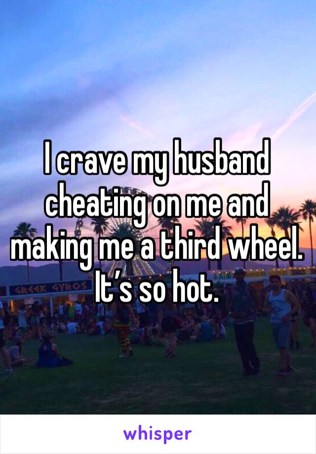 I crave my husband cheating on me and making me a third wheel. It’s so hot. 